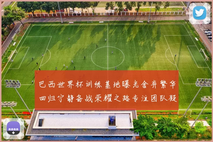 巴西世界杯训练基地曝光舍弃繁华回归宁静备战荣耀之路专注团队凝聚力